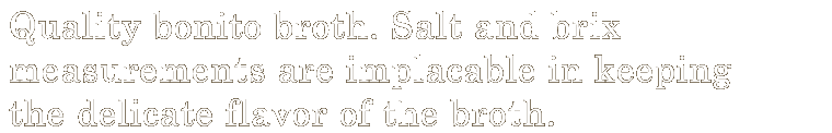 Quality bonito broth. Salt and brix measurements are implacable in keeping the delicate flavor of the broth. 