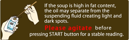 If the soup is high in fat content, the oil may separate from the suspending fluid creating light and dark spots. Please agitate before pressing START button for a stable reading. 
