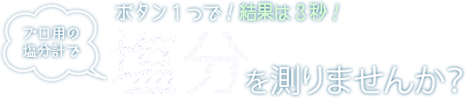 ボタン1つで！結果は3秒！ プロ用の塩分計で塩分を測りませんか？