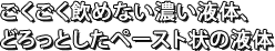 ごくごく飲めない濃い液体、どろっとしたペースト状の液体